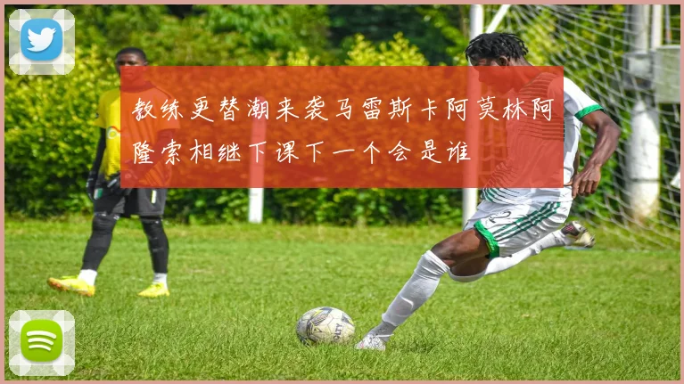 教练更替潮来袭马雷斯卡阿莫林阿隆索相继下课下一个会是谁