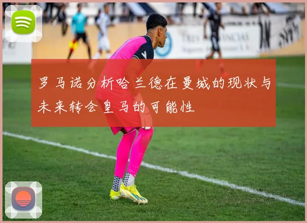 罗马诺分析哈兰德在曼城的现状与未来转会皇马的可能性