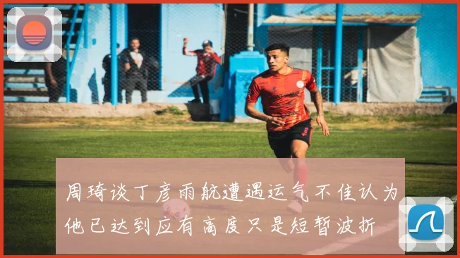 周琦谈丁彦雨航遭遇运气不佳认为他已达到应有高度只是短暂波折