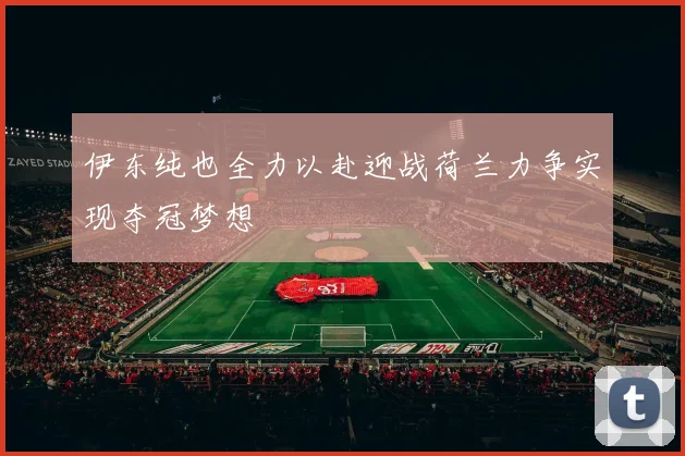 伊东纯也全力以赴迎战荷兰力争实现夺冠梦想