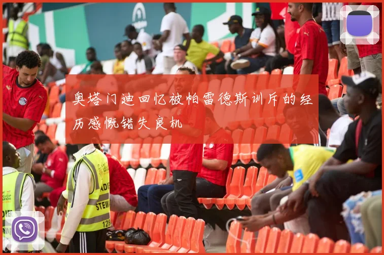 奥塔门迪回忆被帕雷德斯训斥的经历感慨错失良机