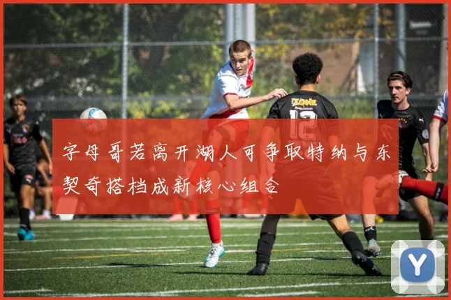 字母哥若离开湖人可争取特纳与东契奇搭档成新核心组合