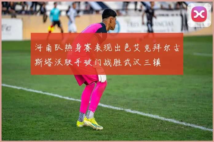 河南队热身赛表现出色艾克拜尔古斯塔沃联手破门战胜武汉三镇