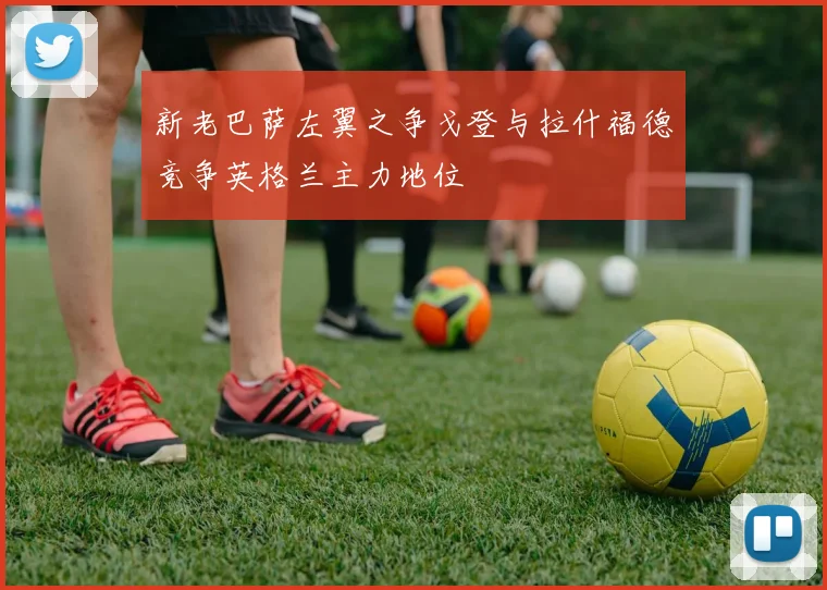 新老巴萨左翼之争戈登与拉什福德竞争英格兰主力地位