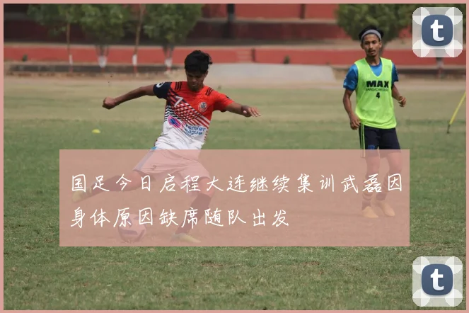国足今日启程大连继续集训武磊因身体原因缺席随队出发