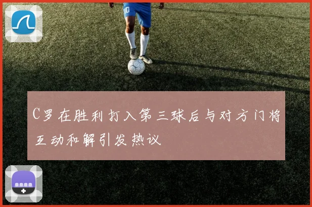 C罗在胜利打入第三球后与对方门将互动和解引发热议