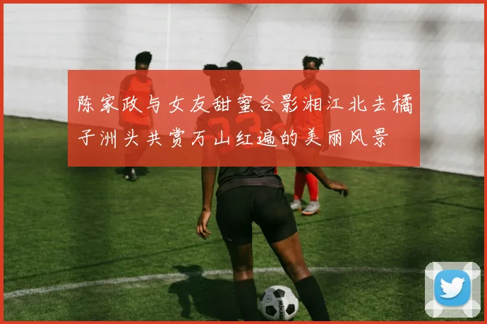 陈家政与女友甜蜜合影湘江北去橘子洲头共赏万山红遍的美丽风景