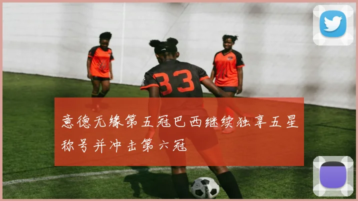 意德无缘第五冠巴西继续独享五星称号并冲击第六冠