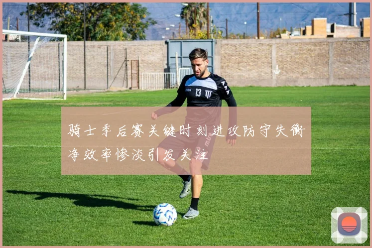 骑士季后赛关键时刻进攻防守失衡净效率惨淡引发关注