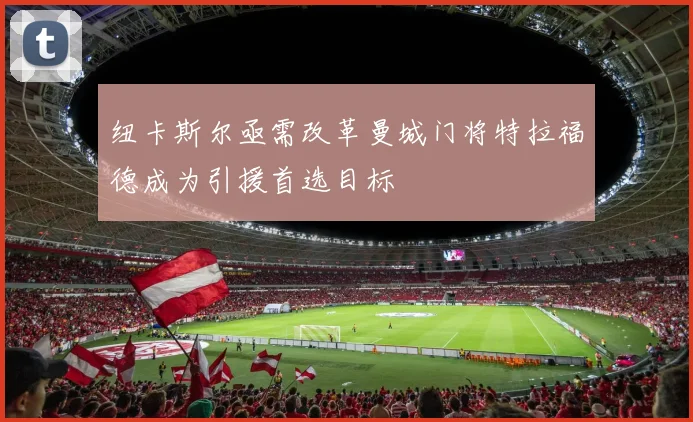 纽卡斯尔亟需改革曼城门将特拉福德成为引援首选目标