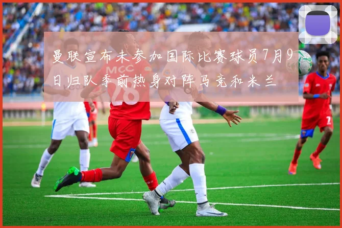 曼联宣布未参加国际比赛球员7月9日归队季前热身对阵马竞和米兰