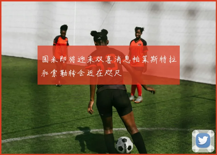 国米即将迎来双喜消息帕莱斯特拉和索勒转会近在咫尺