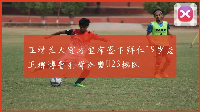 亚特兰大官方宣布签下拜仁19岁后卫柳博普利奇加盟U23梯队