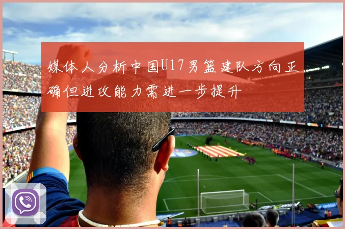 媒体人分析中国U17男篮建队方向正确但进攻能力需进一步提升