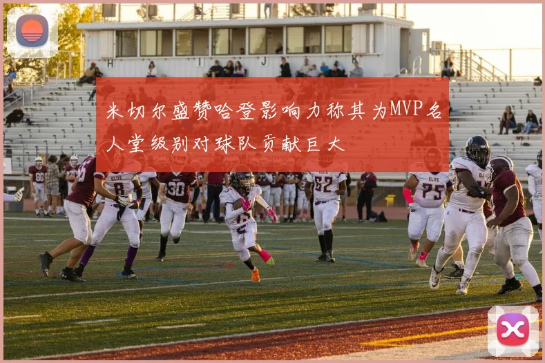 米切尔盛赞哈登影响力称其为MVP名人堂级别对球队贡献巨大