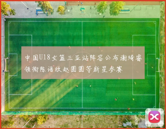 中国U18女篮三亚站阵容公布谢琦睿领衔陈语欣赵圆圆等新星参赛