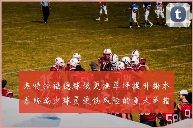 老特拉福德球场更换草坪提升排水系统减少球员受伤风险的重大举措