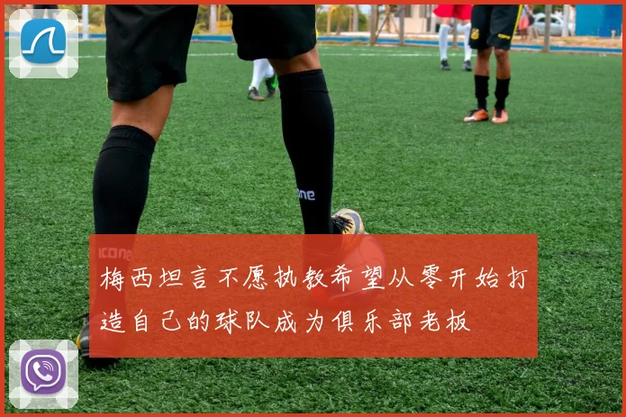 梅西坦言不愿执教希望从零开始打造自己的球队成为俱乐部老板