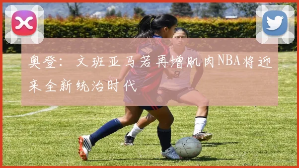 奥登：文班亚马若再增肌肉NBA将迎来全新统治时代