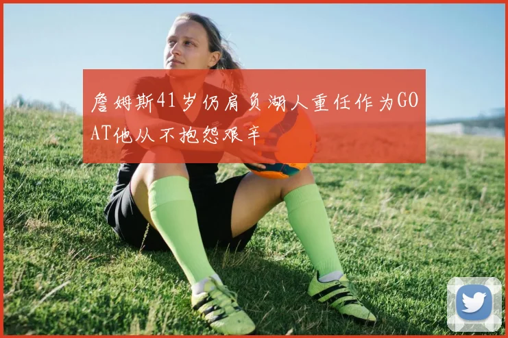 詹姆斯41岁仍肩负湖人重任作为GOAT他从不抱怨艰辛