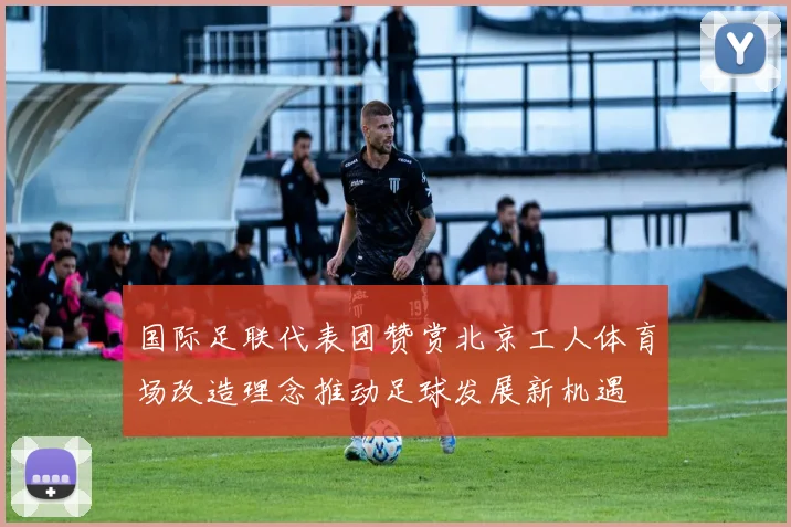 国际足联代表团赞赏北京工人体育场改造理念推动足球发展新机遇