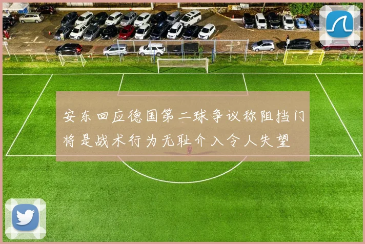 安东回应德国第二球争议称阻挡门将是战术行为无耻介入令人失望
