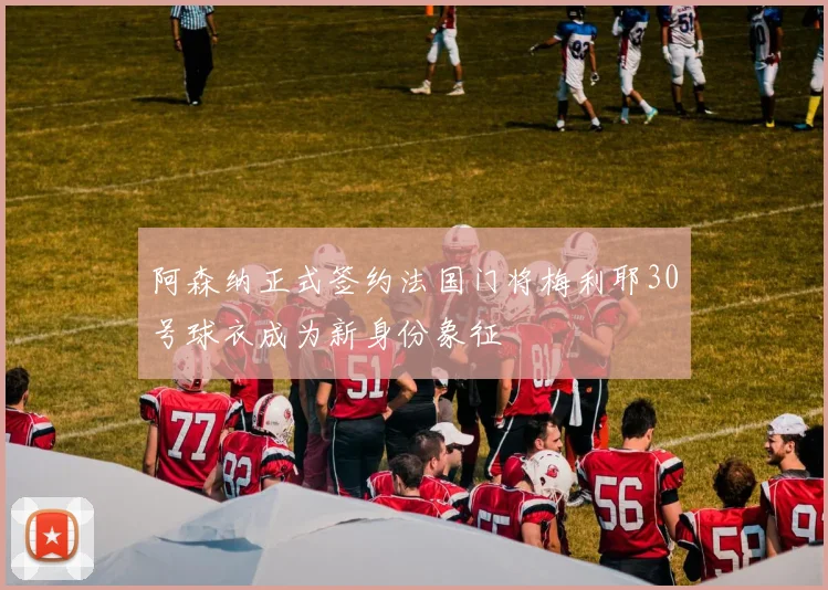 阿森纳正式签约法国门将梅利耶30号球衣成为新身份象征