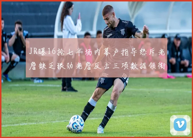 JR曝16抢七半场内幕卢指导怒斥老詹缺乏狠劲老詹反击三项数据领衔全场