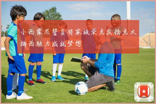 小西蒙尼誓言将家族荣光发扬光大梅西助力成就梦想