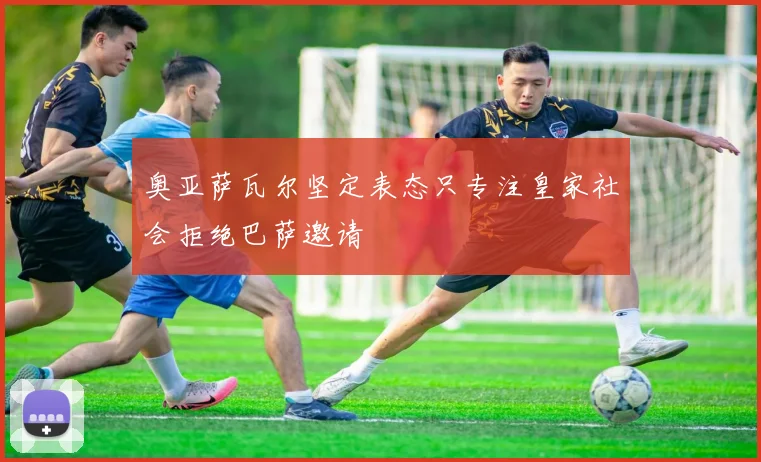 奥亚萨瓦尔坚定表态只专注皇家社会拒绝巴萨邀请